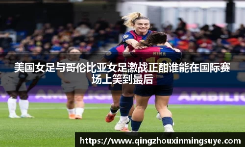 美国女足与哥伦比亚女足激战正酣谁能在国际赛场上笑到最后